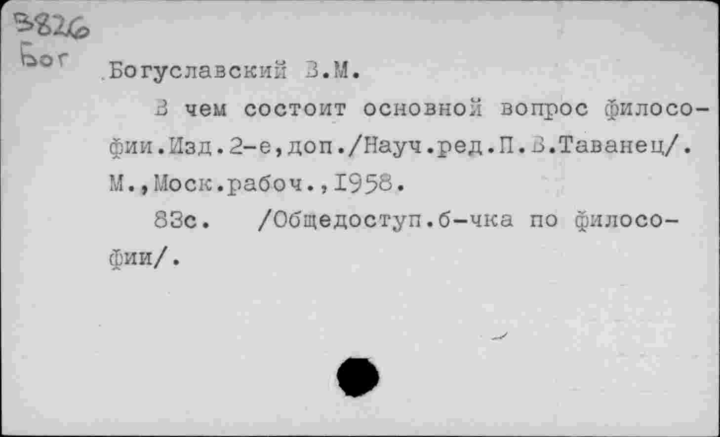 ﻿Богуславский В.М.
В чем состоит основной вопрос филосо фии.Изд.2-е,доп./Науч.ред.П.В.Таванец/. М.»Моск.рабоч.,1958.
83с. /Общедоступ.б-чка по философии/ .